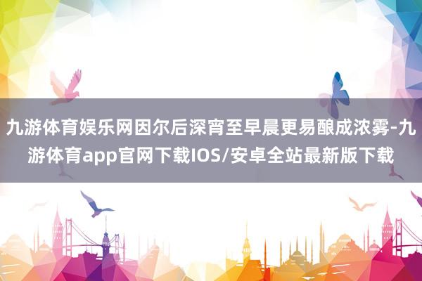 九游体育娱乐网因尔后深宵至早晨更易酿成浓雾-九游体育app官网下载IOS/安卓全站最新版下载