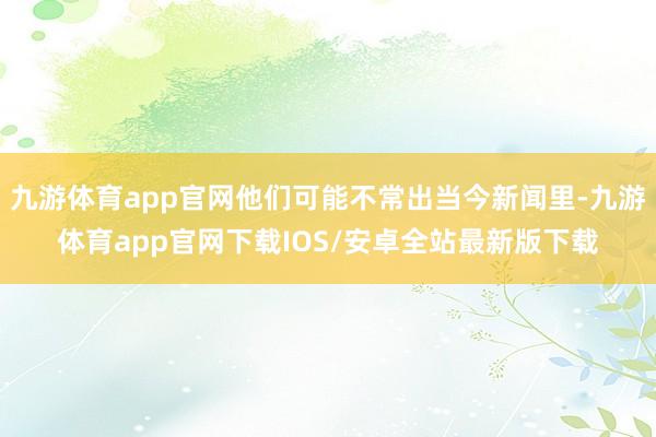 九游体育app官网他们可能不常出当今新闻里-九游体育app官网下载IOS/安卓全站最新版下载
