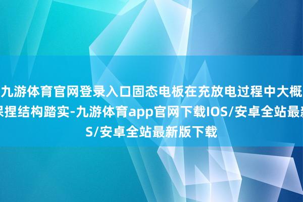 九游体育官网登录入口固态电板在充放电过程中大概更好地保捏结构踏实-九游体育app官网下载IOS/安卓全站最新版下载