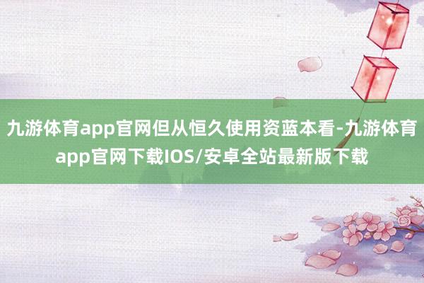九游体育app官网但从恒久使用资蓝本看-九游体育app官网下载IOS/安卓全站最新版下载