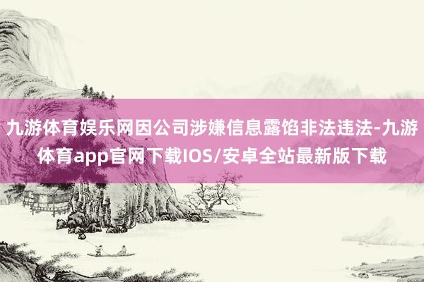 九游体育娱乐网因公司涉嫌信息露馅非法违法-九游体育app官网下载IOS/安卓全站最新版下载