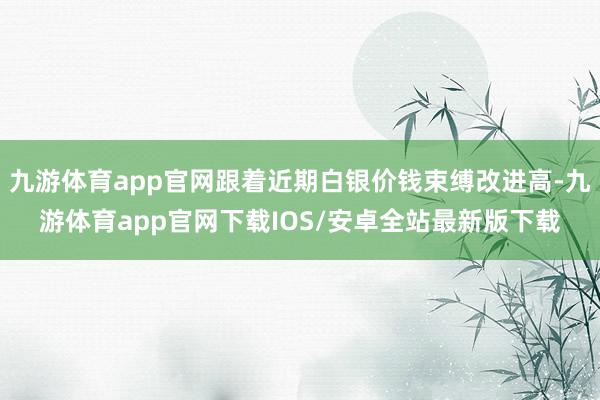 九游体育app官网跟着近期白银价钱束缚改进高-九游体育app官网下载IOS/安卓全站最新版下载