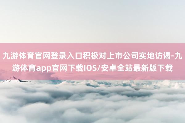 九游体育官网登录入口积极对上市公司实地访谒-九游体育app官网下载IOS/安卓全站最新版下载