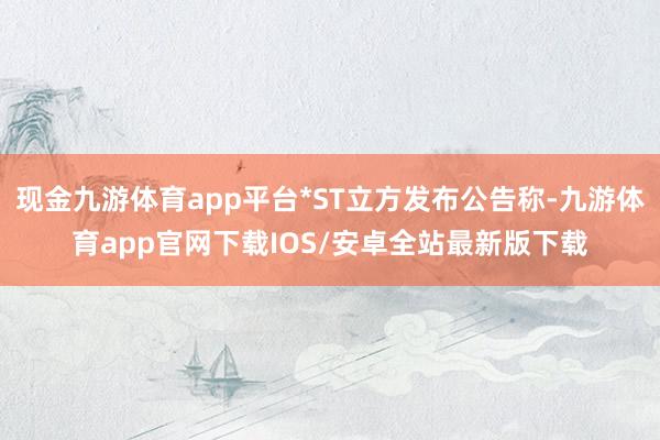 现金九游体育app平台*ST立方发布公告称-九游体育app官网下载IOS/安卓全站最新版下载