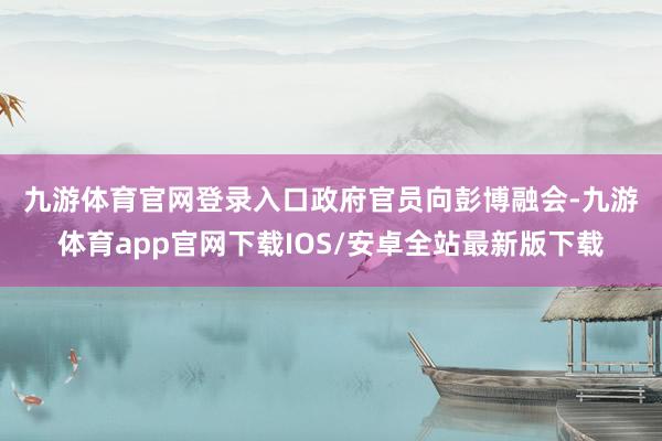 九游体育官网登录入口 政府官员向彭博融会-九游体育app官网下载IOS/安卓全站最新版下载